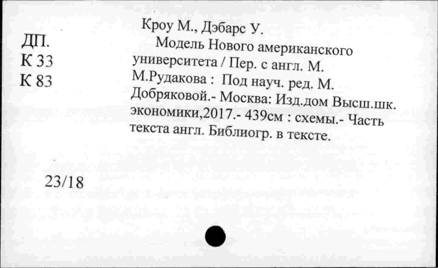 ﻿ДП.
К 33
К 83
Кроу М., Дэбарс У.
Модель Нового американского университета / Пер. с англ. М. М.Рудакова : Под науч. ред. М. Добряковой,- Москва: Изд.дом Высш.шк. экономики,2017.- 439см : схемы,- Часть текста англ. Библиогр. в тексте.
23/18